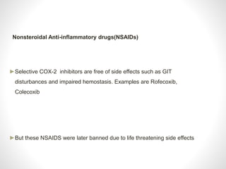 Nonsteroidal Anti-inflammatory drugs(NSAIDs)
►Selective COX-2 inhibitors are free of side effects such as GIT
disturbances and impaired hemostasis. Examples are Rofecoxib,
Colecoxib
►But these NSAIDS were later banned due to life threatening side effects
 