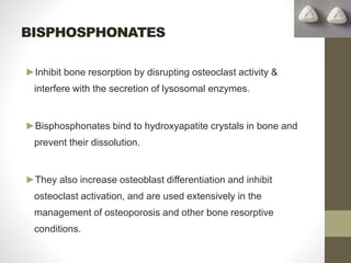 BISPHOSPHONATES
►Inhibit bone resorption by disrupting osteoclast activity &
interfere with the secretion of lysosomal enzymes.
►Bisphosphonates bind to hydroxyapatite crystals in bone and
prevent their dissolution.
►They also increase osteoblast differentiation and inhibit
osteoclast activation, and are used extensively in the
management of osteoporosis and other bone resorptive
conditions.
 