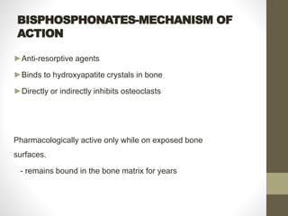 BISPHOSPHONATES-MECHANISM OF
ACTION
►Anti-resorptive agents
►Binds to hydroxyapatite crystals in bone
►Directly or indirectly inhibits osteoclasts
Pharmacologically active only while on exposed bone
surfaces.
- remains bound in the bone matrix for years
 