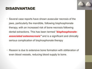 DISADVANTAGE
• Several case reports have shown avascular necrosis of the
jaws, particularly the mandible, following bisphosphonate
therapy, with an increased risk of bone necrosis following
dental extractions. This has been termed “bisphosphonate-
associated osteonecrosis” and is a significant and clinically
serious complication of bisphosphonate therapy
• Reason is due to extensive bone formation with obliteration of
even blood vessels, reducing blood supply to bone.
 