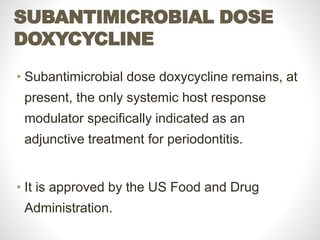 SUBANTIMICROBIAL DOSE
DOXYCYCLINE
• Subantimicrobial dose doxycycline remains, at
present, the only systemic host response
modulator specifically indicated as an
adjunctive treatment for periodontitis.
• It is approved by the US Food and Drug
Administration.
 