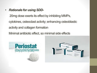 • Rationale for using SDD-
20mg dose exerts its effect by inhibiting MMPs,
cytokines, osteoclast activity; enhancing osteoblastic
activity and collagen formation
Minimal antibiotic effect, so minimal side effects
 