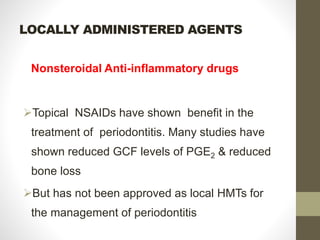 LOCALLY ADMINISTERED AGENTS
Nonsteroidal Anti-inflammatory drugs
Topical NSAIDs have shown benefit in the
treatment of periodontitis. Many studies have
shown reduced GCF levels of PGE2 & reduced
bone loss
But has not been approved as local HMTs for
the management of periodontitis
 