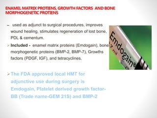 ENAMEL MATRIX PROTIENS, GROWTH FACTORS AND BONE
MORPHOGENETIC PROTIENS
– used as adjunct to surgical procedures, improves
wound healing, stimulates regeneration of lost bone,
PDL & cementum.
 Included - enamel matrix proteins (Emdogain), bone
morphogenetic proteins (BMP-2, BMP-7), Growths
factors (PDGF, IGF), and tetracyclines.
The FDA approved local HMT for
adjunctive use during surgery is
Emdogain, Platelet derived growth factor-
BB (Trade name-GEM 21S) and BMP-2
 