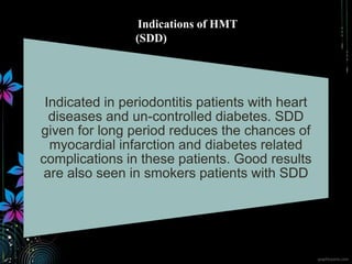 Indicated in periodontitis patients with heart
diseases and un-controlled diabetes. SDD
given for long period reduces the chances of
myocardial infarction and diabetes related
complications in these patients. Good results
are also seen in smokers patients with SDD
Indications of HMT
(SDD)
 