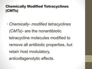 Chemically Modified Tetracyclines
(CMTs)
• Chemically- modified tetracyclines
(CMTs)- are the nonantibiotic
tetracycline molecules modified to
remove all antibiotic properties, but
retain host modulatory,
anticollagenolytic effects.
 