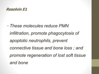 Resolvin E1
• These molecules reduce PMN
infiltration, promote phagocytosis of
apoptotic neutrophils, prevent
connective tissue and bone loss ; and
promote regeneration of lost soft tissue
and bone
 