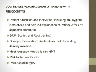 COMPREHENSIVE MANAGEMENT OF PATIENTS WITH
PERIODONTITIS
►Patient education and motivation, including oral hygiene
instructions and detailed explanation of rationale for any
adjunctive treatment.
►SRP (Scaling and Root planing)
►Site-specific anti-bacterial treatment with local drug
delivery systems.
►Host-response modulation by HMT
►Risk factor modification
►Periodontal surgery
 