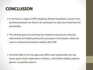 CONCLUSION
►In the future a range of HMTs targeting different breakdown events in the
periodontal tissues are likely to be developed as adjunctive treatments for
periodontitis.
►The ultimate goal is to maximize the treatment response by reducing
inflammation & inhibiting destructive processes in the tissues, which will
result in enhanced periodontal stability after SRP.
►Currently SDD is the only approved HMTs used systemically and has
shown good results especially in smokers, uncontrolled diabetic patients,
genetic susceptible patients
 