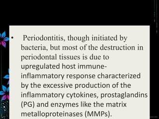 • Periodontitis, though initiated by
bacteria, but most of the destruction in
periodontal tissues is due to
upregulated host immune-
inflammatory response characterized
by the excessive production of the
inflammatory cytokines, prostaglandins
(PG) and enzymes like the matrix
metalloproteinases (MMPs).
 