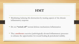 HMT
• Modulating/reducing this destruction by treating aspects of the chronic
inflammatory response
• Do not “switch off” normal defense mechanisms/inflammation
• They ameliorate excessive/pathologically elevated inflammatory processes
to enhance the opportunities for wound healing & periodontal stability.
25
 