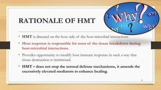 RATIONALE OF HMT
• HMT is directed on the host side of the host-microbial interactions
• Host response is responsible for most of the tissue breakdown during
host-microbial interactions.
• Provides opportunity to modify host immune response in such a way that
tissue destruction is minimized.
• HMT – does not stop the normal defense mechanisms, it amends the
excessively elevated mediators to enhance healing.
26
 