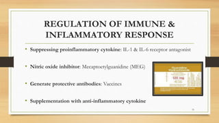 REGULATION OF IMMUNE &
INFLAMMATORY RESPONSE
• Suppressing proinflammatory cytokine: IL-1 & IL-6 receptor antagonist
• Nitric oxide inhibitor: Mecaptoetylguanidine (MEG)
• Generate protective antibodies: Vaccines
• Supplementation with anti-inflammatory cytokine
33
 