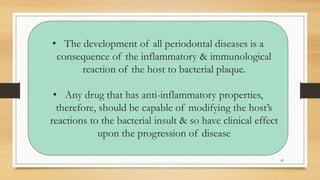 • The development of all periodontal diseases is a
consequence of the inflammatory & immunological
reaction of the host to bacterial plaque.
• Any drug that has anti-inflammatory properties,
therefore, should be capable of modifying the host’s
reactions to the bacterial insult & so have clinical effect
upon the progression of disease
42
 
