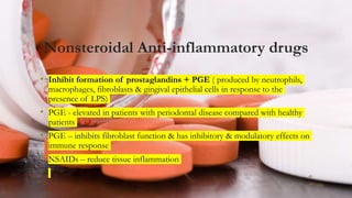 Nonsteroidal Anti-inflammatory drugs
• Inhibit formation of prostaglandins + PGE ( produced by neutrophils,
macrophages, fibroblasts & gingival epithelial cells in response to the
presence of LPS)
• PGE - elevated in patients with periodontal disease compared with healthy
patients
• PGE – inhibits fibroblast function & has inhibitory & modulatory effects on
immune response
• NSAIDs – reduce tissue inflammation
43
 