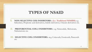 TYPES OF NSAID
I. NON SELECTIVE COX INHIBITORS:- (i.e. Traditional NSAIDS) e.g.
Salicylates, Propionic acid derivatives, Indole derivatives, Oxicam derivatives etc.
II. PREFERENTIAL COX-2 INHIBITORS:- e.g. Nimesulide, Meloxicam,
Nabumetone etc.
III. SELECTIVE COX-2 INHIBITORS:- e.g. Colecoxib, Etoricoxib, Parecoxib
etc.
45
 
