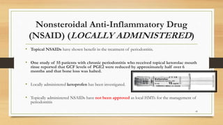 Nonsteroidal Anti-Inflammatory Drug
(NSAID) (LOCALLY ADMINISTERED)
• Topical NSAIDs have shown benefit in the treatment of periodontitis.
• One study of 55 patients with chronic periodontitis who received topical ketorolac mouth
rinse reported that GCF levels of PGE2 were reduced by approximately half over 6
months and that bone loss was halted.
• Locally administered ketoprofen has been investigated.
• Topically administered NSAIDs have not been approved as local HMTs for the management of
periodontitis
49
 