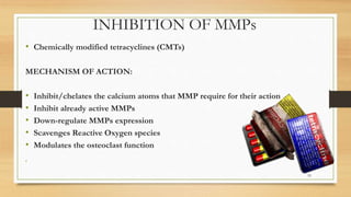 INHIBITION OF MMPs
• Chemically modified tetracyclines (CMTs)
MECHANISM OF ACTION:
• Inhibit/chelates the calcium atoms that MMP require for their action
• Inhibit already active MMPs
• Down-regulate MMPs expression
• Scavenges Reactive Oxygen species
• Modulates the osteoclast function
•
55
 