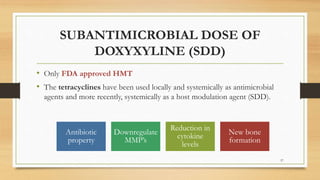 SUBANTIMICROBIAL DOSE OF
DOXYXYLINE (SDD)
• Only FDA approved HMT
• The tetracyclines have been used locally and systemically as antimicrobial
agents and more recently, systemically as a host modulation agent (SDD).
Antibiotic
property
Downregulate
MMP’s
Reduction in
cytokine
levels
New bone
formation
57
 