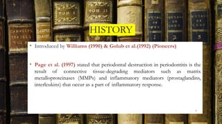 HISTORY
• Introduced by Williams (1990) & Golub et al.(1992) (Pioneers)
• Page et al. (1997) stated that periodontal destruction in periodontitis is the
result of connective tissue-degrading mediators such as matrix
metalloproteinases (MMPs) and inflammatory mediators (prostaglandins,
interleukins) that occur as a part of inflammatory response.
6
 