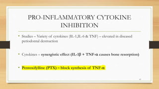 PRO-INFLAMMATORY CYTOKINE
INHIBITION
• Studies – Variety of cytokines (IL-1,IL-6 & TNF) – elevated in diseased
periodontal destruction
• Cytokines – synergistic effect (IL-1 + TNF- causes bone resorption)
• Pentoxifylline (PTX) – block synthesis of TNF-
63
 