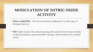 MODULATION OF NITRIC OXIDE
ACTIVITY
• Nitric oxide(NO) - Short lived molecule implicated in a wide range of
biological process.
• NO- highly reactive free radical reacting with metal & thiol residues leading
to lipid peroxidation, protein & DNA damages and stimulation of cytokine
release
74
 