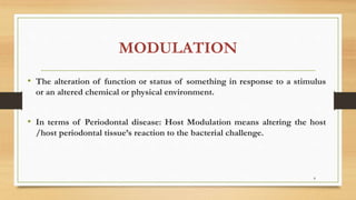 MODULATION
• The alteration of function or status of something in response to a stimulus
or an altered chemical or physical environment.
• In terms of Periodontal disease: Host Modulation means altering the host
/host periodontal tissue’s reaction to the bacterial challenge.
8
 