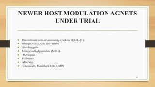 NEWER HOST MODULATION AGNETS
UNDER TRIAL
 Recombinant anti-inflammatory cytokine (Rh-IL-11)
 Omega-3 fatty Acid derivatives
 Anti-Integrins
 Mercaptoethylguanidine (MEG)
 Metformin
 Probiotics
 Aloe Vera
 Chemically Modified CURCUMIN
82
 