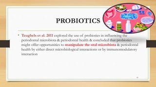 PROBIOTICS
• Teughels et al. 2011 explored the use of probiotics in influencing the
periodontal microbiota & periodontal health & concluded that probiotics
might offer opportunities to manipulate the oral microbiota & periodontal
health by either direct microbiological interactions or by immunomodulatory
interaction
83
 