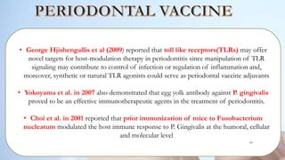 • George Hjishengallis et al (2009) reported that toll like receptors(TLRs) may offer
novel targets for host-modulation therapy in periodontitis since manipulation of TLR
signaling may contribute to control of infection or regulation of inflammation and,
moreover, synthetic or natural TLR agonists could serve as periodontal vaccine adjuvants
• Yokoyama et al. in 2007 also demonstrated that egg yolk antibody against P. gingivalis
proved to be an effective immunotherapeutic agents in the treatment of periodontitis.
• Choi et al. in 2001 reported that prior immunization of mice to Fusobacterium
nucleatum modulated the host immune response to P. Gingivalis at the humoral, cellular
and molecular level
85
 