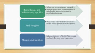 • Subcutaneous recombinant human IL-11
• Slow progression of attachment loss &
radiographic alveolar bone loss in
experimental animals
Recombinant anti-
inflammatory cytokine
• Block initial osteoclast adhesion to the
matrix & thus prevent bone resorption
Anti-Integrins
• Selective inhibitor of iNOS (Nitric oxide
synthase): Prevents bone regenration
Mecaptoetylguanidine
87
 