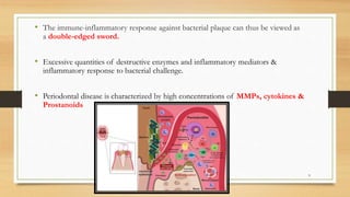 • The immune-inflammatory response against bacterial plaque can thus be viewed as
a double-edged sword.
• Excessive quantities of destructive enzymes and inflammatory mediators &
inflammatory response to bacterial challenge.
• Periodontal disease is characterized by high concentrations of MMPs, cytokines &
Prostanoids
9
 
