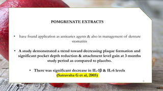 POMGRENATE EXTRACTS
• have found application as anticaries agents & also in management of denture
stomatitis
• A study demonstrated a trend toward decreasing plaque formation and
significant pocket depth reduction & attachment level gain at 3 months
study period as compared to placebo.
• There was significant decrease in IL-1 & IL-6 levels
(Satravaha G et al, 2005)
91
 