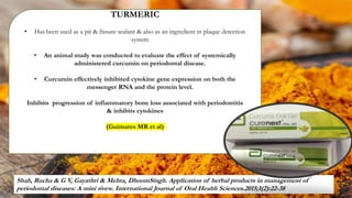 TURMERIC
• Has been used as a pit & fissure sealant & also as an ingredient in plaque detection
system
• An animal study was conducted to evaluate the effect of systemically
administered curcumin on periodontal disease.
• Curcumin effectively inhibited cytokine gene expression on both the
messenger RNA and the protein level.
Inhibits progression of inflammatory bone loss associated with periodontitis
& inhibits cytokines
(Guimares MR et al)
Shah, Rucha & G V, Gayathri & Mehta, DhoomSingh. Application of herbal products in management of
periodontal diseases: A mini rivew. International Journal of Oral Health Sciences.2015;1(2):22-38
92
 