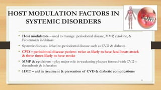 HOST MODULATION FACTORS IN
SYSTEMIC DISORDERS
• Host modulators – used to manage periodontal disease, MMP, cytokine, &
Prostanoids inhibitors
• Systemic diseases- linked to periodontal disease such as CVD & diabetes
• CVD – periodontal disease patient- twice as likely to have fatal heart attack
& three times likely to have stroke
• MMP & cytokines – play major role in weakening plaques formed with CVD –
thrombosis & infarction
• HMT – aid in treatment & prevention of CVD & diabetic complications
93
 