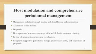 Host modulation and comprehensive
periodontal management
• Management includes thorough medical and dental history and examination
• Assessment of risk factors,
• Diagnosis,
• Development of a treatment strategy, initial and definitive treatment planning,
• Review of treatment outcomes and reevaluation,
• Long-term supportive periodontal therapy (maintenance care), and assessment of
prognosis
94
 