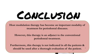 Host modulation therapy has become an important modality of
treatment for periodontal diseases.
However, this therapy is an adjunct to the conventional
periodontal treatment.
Furthermore, this therapy is not indicated in all the patients &
should be used after a thorough evaluation of the patient. 97
 