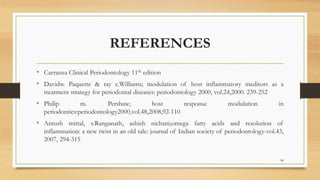 REFERENCES
• Carranza Clinical Periodontology 11th edition
• Davidw. Paquette & ray c.Williams; modulation of host inflammatory meditors as a
treatment strategy for periodontal diseases: periodontology 2000, vol.24,2000. 239-252
• Philip m. Pershaw; host response modulation in
periodontics:periodontology2000,vol.48,2008,92-110
• Antush mittal, v.Ranganath, ashish nichani;omega fatty acids and resolution of
inflammation: a new twist in an old tale: journal of Indian society of periodontology-vol.43,
2007, 294-315
98
 