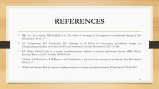 REFERENCES
• MK Ah, GK Johnson, WB Kaldahl. et al: The effect of smoking on the response to periodontal therapy J Clin
Periodontol 1994;21:91-
• KF Al-Shammari, WV Giannobile, WA Aldredge. et al: Effect of non-surgical periodontal therapy on
Ctelopeptidepyridinoline cross-links (ICTP) and interleukin-1 levels J Periodontol 2001;72:1045-
• RA Ashley. Clinical trials of a matrix metalloproteinase inhibitor in human periodontal disease. SDD Clinical
Research Team Ann NY AcadSci 1999;878:335-
• JD Beck, S Offenbacher, R Williams. et al: Periodontitis: a risk factor for coronary heart disease Ann Periodontol
1998;3:127-
• H Birkedal-Hansen. Role of matrix metalloproteinases in human periodontal diseases J Periodontol 1993;64:474-
99
 