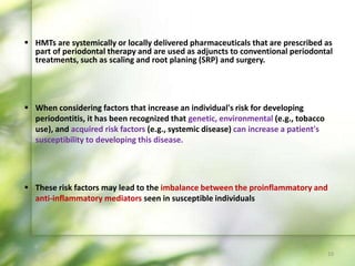  When considering factors that increase an individual's risk for developing
periodontitis, it has been recognized that genetic, environmental (e.g., tobacco
use), and acquired risk factors (e.g., systemic disease) can increase a patient's
susceptibility to developing this disease.
 These risk factors may lead to the imbalance between the proinflammatory and
anti-inflammatory mediators seen in susceptible individuals
 HMTs are systemically or locally delivered pharmaceuticals that are prescribed as
part of periodontal therapy and are used as adjuncts to conventional periodontal
treatments, such as scaling and root planing (SRP) and surgery.
10
 