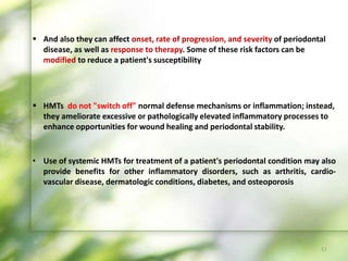 • Use of systemic HMTs for treatment of a patient's periodontal condition may also
provide benefits for other inflammatory disorders, such as arthritis, cardio-
vascular disease, dermatologic conditions, diabetes, and osteoporosis
 HMTs do not "switch off" normal defense mechanisms or inflammation; instead,
they ameliorate excessive or pathologically elevated inflammatory processes to
enhance opportunities for wound healing and periodontal stability.
 And also they can affect onset, rate of progression, and severity of periodontal
disease, as well as response to therapy. Some of these risk factors can be
modified to reduce a patient's susceptibility
11
 