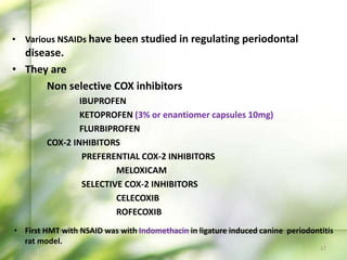 • Various NSAIDs have been studied in regulating periodontal
disease.
• They are
Non selective COX inhibitors
IBUPROFEN
KETOPROFEN (3% or enantiomer capsules 10mg)
FLURBIPROFEN
COX-2 INHIBITORS
PREFERENTIAL COX-2 INHIBITORS
MELOXICAM
SELECTIVE COX-2 INHIBITORS
CELECOXIB
ROFECOXIB
• First HMT with NSAID was with Indomethacin in ligature induced canine periodontitis
rat model.
17
 
