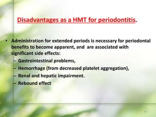 Disadvantages as a HMT for periodontitis.
• Administration for extended periods is necessary for periodontal
benefits to become apparent, and are associated with
significant side effects:
– Gastrointestinal problems,
– Hemorrhage (from decreased platelet aggregation),
– Renal and hepatic impairment.
– Rebound effect
18
 