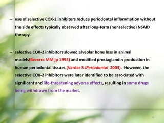 – use of selective COX-2 inhibitors reduce periodontal inflammation without
the side effects typically observed after long-term (nonselective) NSAID
therapy.
– selective COX-2 inhibitors slowed alveolar bone loss in animal
models(Bezerra MM jp 1993) and modified prostaglandin production in
human periodontal tissues (Vardar S JPeriodontol 2003). However, the
selective COX-2 inhibitors were later identified to be associated with
significant and life-threatening adverse effects, resulting in some drugs
being withdrawn from the market.
19
 
