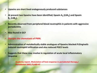 • Lipoxins are short lived endogenously produced substances
• At present two lipoxins have been identified; lipoxin A4 (LXA4) and lipoxin
B4 (LXB4).
• Recently observed from peripheral blood neutrophils in patients with aggressive
periodontitis
• Also found in GCF
• Disrupts the chemotaxis of PMN.
• Administration of metabolically stable analogues of lipoxins blocked P.Gingivalis
induced neutrophil infiltration and also reduced PGE2 levels
• Suggests that these may involve in regulation of acute local inflammatory
response
Academy report, Modulation of host response in periodontal therapy,J
Periodontol 2002,73,460-47
23
 