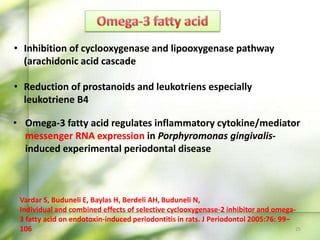 • Inhibition of cyclooxygenase and lipooxygenase pathway
(arachidonic acid cascade
• Reduction of prostanoids and leukotriens especially
leukotriene B4
Vardar S, Buduneli E, Baylas H, Berdeli AH, Buduneli N,
Individual and combined effects of selective cyclooxygenase-2 inhibitor and omega-
3 fatty acid on endotoxin-induced periodontitis in rats. J Periodontol 2005:76: 99–
106 25
• Omega-3 fatty acid regulates inflammatory cytokine/mediator
messenger RNA expression in Porphyromonas gingivalis-
induced experimental periodontal disease
 