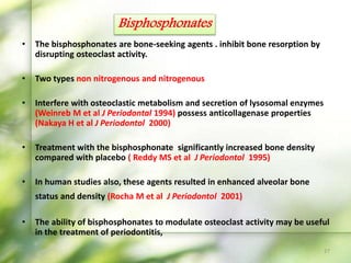 • The bisphosphonates are bone-seeking agents . inhibit bone resorption by
disrupting osteoclast activity.
• Two types non nitrogenous and nitrogenous
• Interfere with osteoclastic metabolism and secretion of lysosomal enzymes
(Weinreb M et al J Periodontal 1994) possess anticollagenase properties
(Nakaya H et al J Periodontol 2000)
• Treatment with the bisphosphonate significantly increased bone density
compared with placebo ( Reddy MS et al J Periodontol 1995)
• In human studies also, these agents resulted in enhanced alveolar bone
status and density (Rocha M et al J Periodontol 2001)
• The ability of bisphosphonates to modulate osteoclast activity may be useful
in the treatment of periodontitis,
Bisphosphonates
27
 