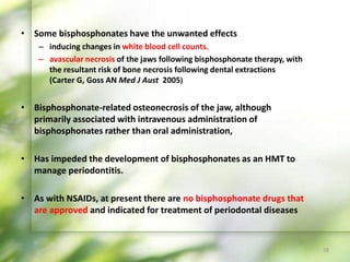 • Some bisphosphonates have the unwanted effects
– inducing changes in white blood cell counts.
– avascular necrosis of the jaws following bisphosphonate therapy, with
the resultant risk of bone necrosis following dental extractions
(Carter G, Goss AN Med J Aust 2005)
• Bisphosphonate-related osteonecrosis of the jaw, although
primarily associated with intravenous administration of
bisphosphonates rather than oral administration,
• Has impeded the development of bisphosphonates as an HMT to
manage periodontitis.
• As with NSAIDs, at present there are no bisphosphonate drugs that
are approved and indicated for treatment of periodontal diseases
28
 