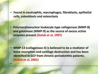 • Polymorphonuclear leukocyte type collagenase (MMP-8)
and gelatinase (MMP-9) as the source of excess active
enzymes present (Golub et al, 1997)
• MMP-13 (collagenase-3) is believed to be a mediator of
bone resorption and cartilage destruction and has been
identified in GCF from chronic periodontitis patients.
(Golub et al, 2001)
•
35
• Found in neutrophils, macrophages, fibroblasts, epithelial
cells, osteoblasts and osteoclasts
 