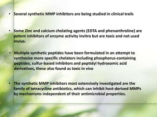 • Several synthetic MMP inhibitors are being studied in clinical trails
• Some Zinc and calcium chelating agents (EDTA and phenanthroline) are
potent inhibitors of enzyme activity invitro but are toxic and not used
invivo.
• Multiple synthetic peptides have been formulated in an attempt to
synthesize more specific chelators including phosphorus-containing
peptides, sulfur-based inhibitors and peptidyl hydroxamic acid
derivatives, these also found as toxic in vivo
• The synthetic MMP inhibitors most extensively investigated are the
family of tetracycline antibiotics, which can inhibit host-derived MMPs
by mechanisms independent of their antimicrobial properties.
37
 